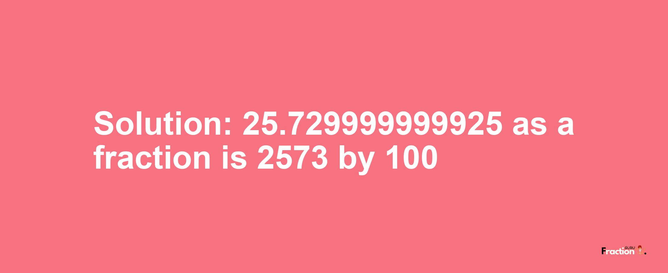 Solution:25.729999999925 as a fraction is 2573/100